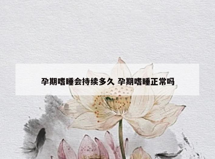 孕期嗜睡会持续多久 孕期嗜睡正常吗