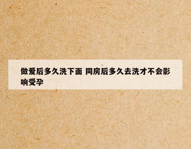 做爱后多久洗下面 同房后多久去洗才不会影响受孕
