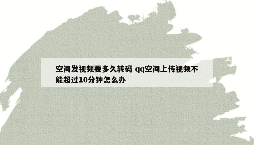 空间发视频要多久转码 qq空间上传视频不能超过10分钟怎么办