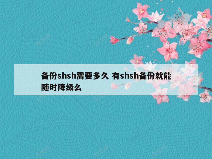 备份shsh需要多久 有shsh备份就能随时降级么