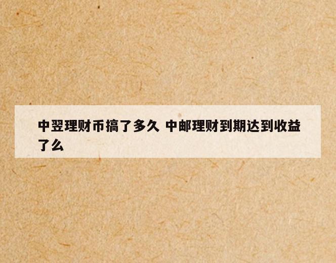 中翌理财币搞了多久 中邮理财到期达到收益了么