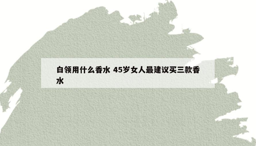 白领用什么香水 45岁女人最建议买三款香水