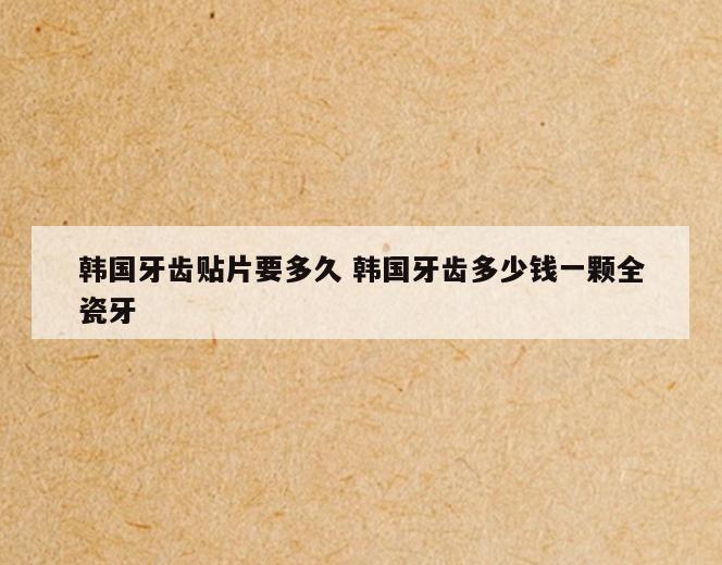 韩国牙齿贴片要多久 韩国牙齿多少钱一颗全瓷牙