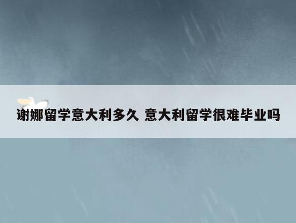 谢娜留学意大利多久 意大利留学很难毕业吗