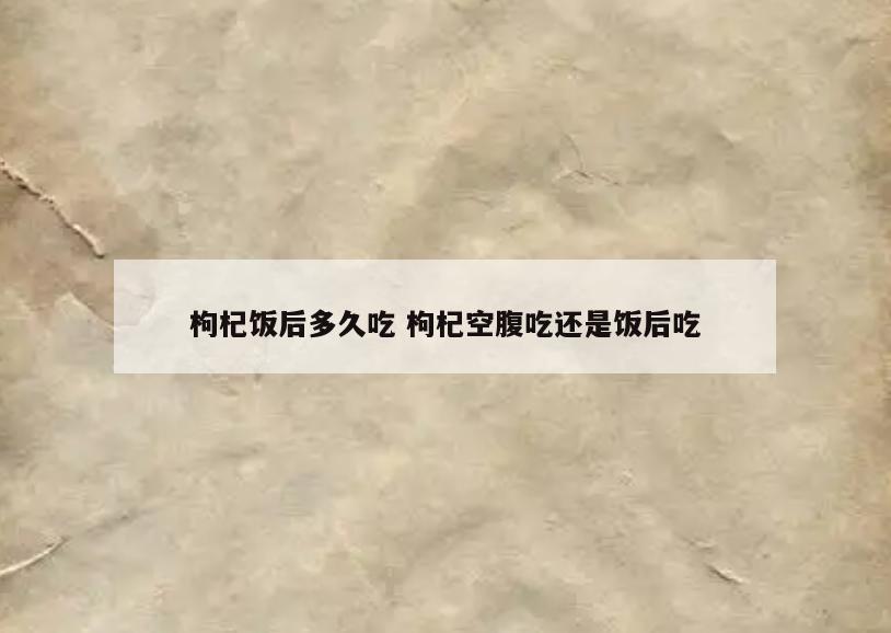 枸杞饭后多久吃 枸杞空腹吃还是饭后吃