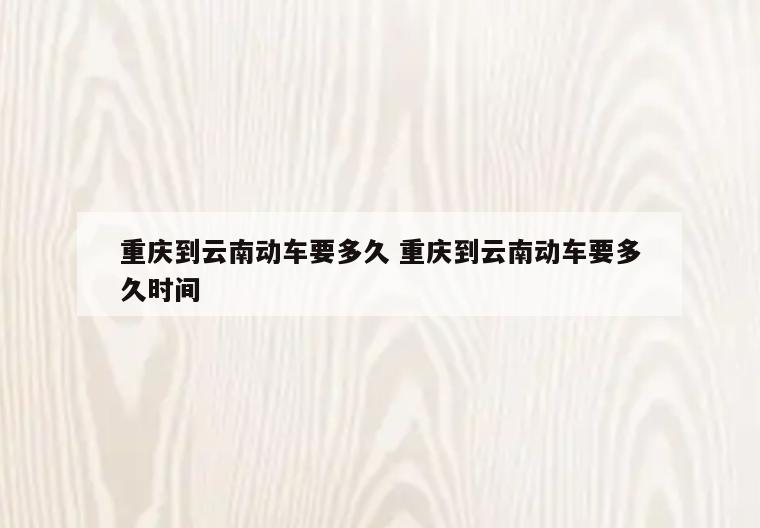 重庆到云南动车要多久 重庆到云南动车要多久时间