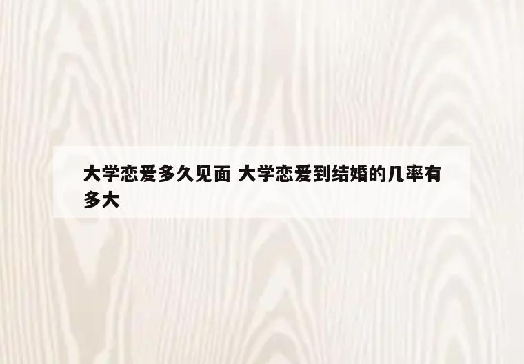 大学恋爱多久见面 大学恋爱到结婚的几率有多大