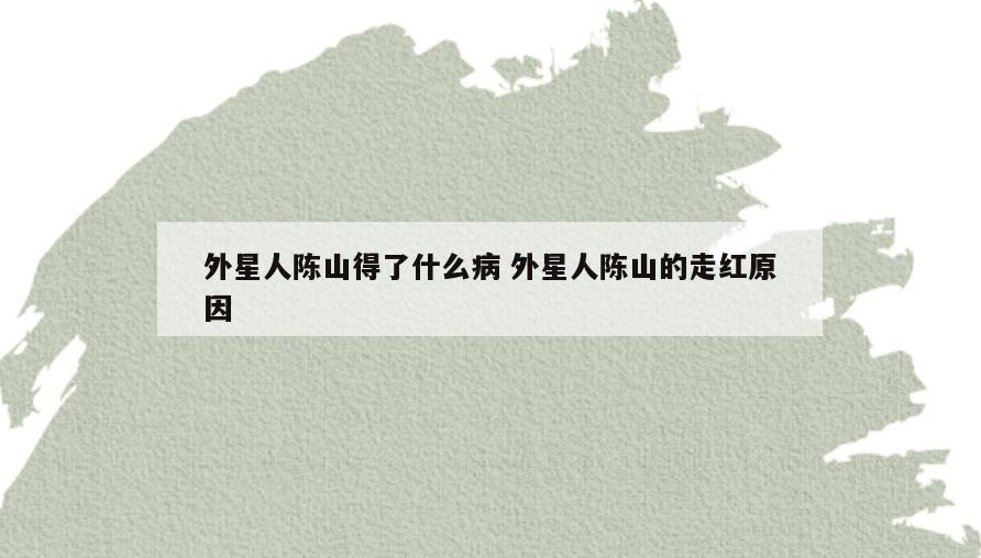 外星人陈山得了什么病 外星人陈山的走红原因