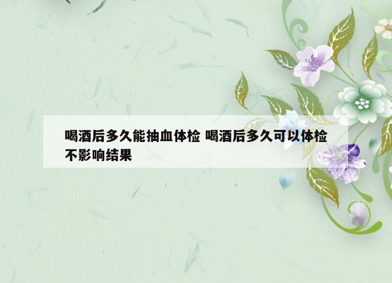 喝酒后多久能抽血体检 喝酒后多久可以体检不影响结果