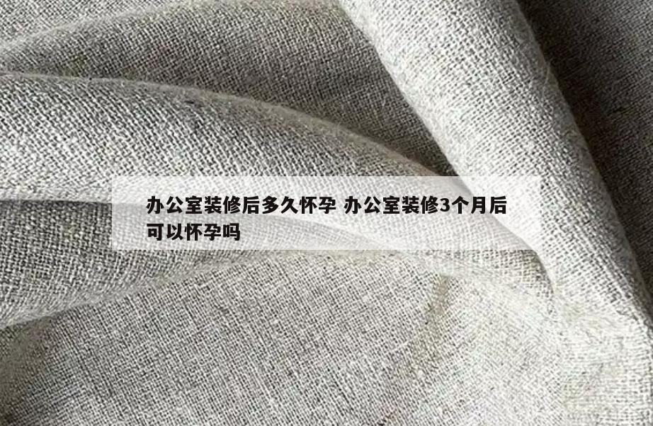 办公室装修后多久怀孕 办公室装修3个月后可以怀孕吗