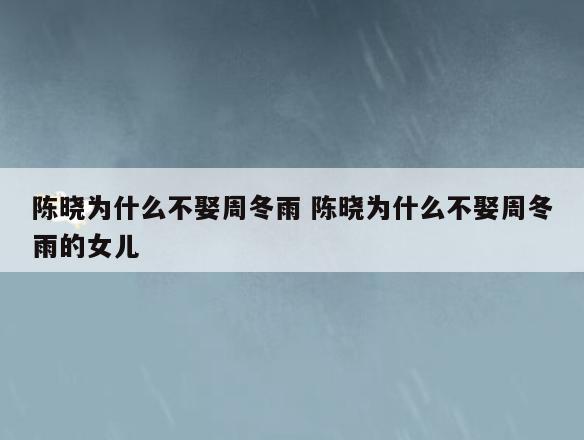 陈晓为什么不娶周冬雨 陈晓为什么不娶周冬雨的女儿
