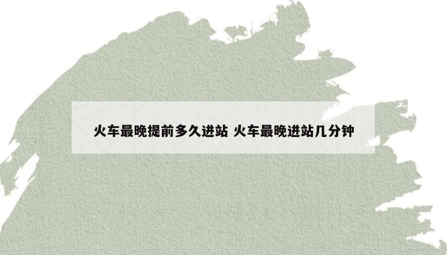 火车最晚提前多久进站 火车最晚进站几分钟