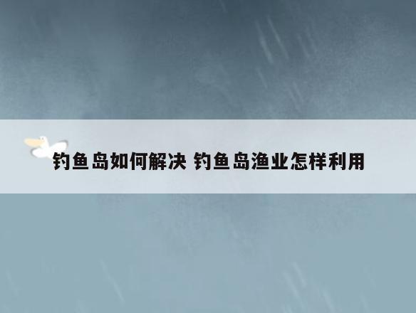 钓鱼岛如何解决 钓鱼岛渔业怎样利用