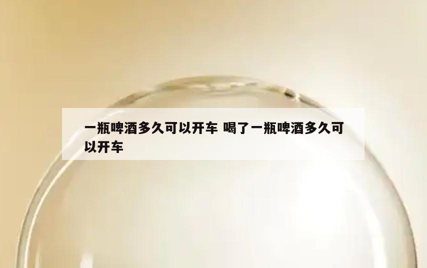 一瓶啤酒多久可以开车 喝了一瓶啤酒多久可以开车