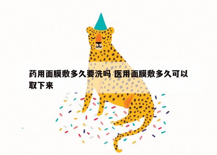 药用面膜敷多久要洗吗 医用面膜敷多久可以取下来