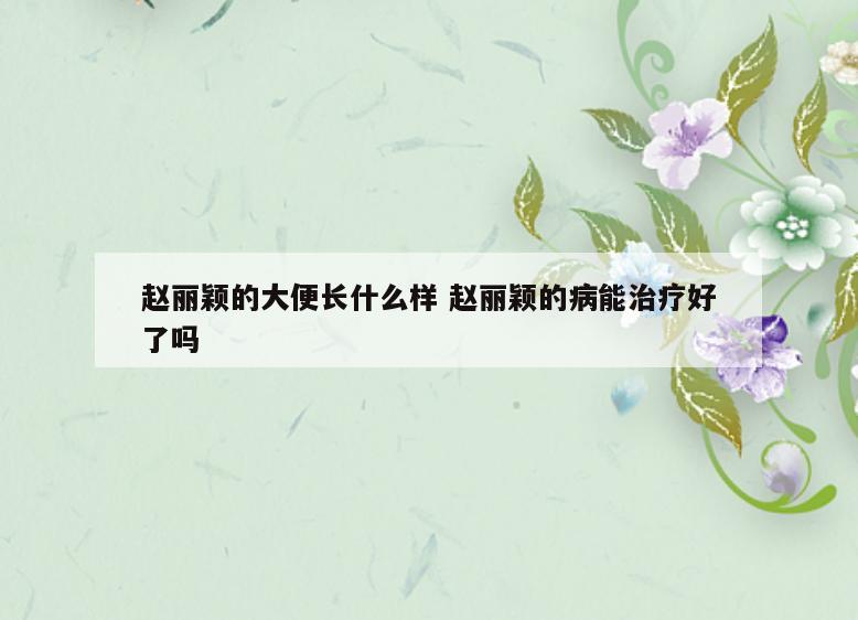 赵丽颖的大便长什么样 赵丽颖的病能治疗好了吗