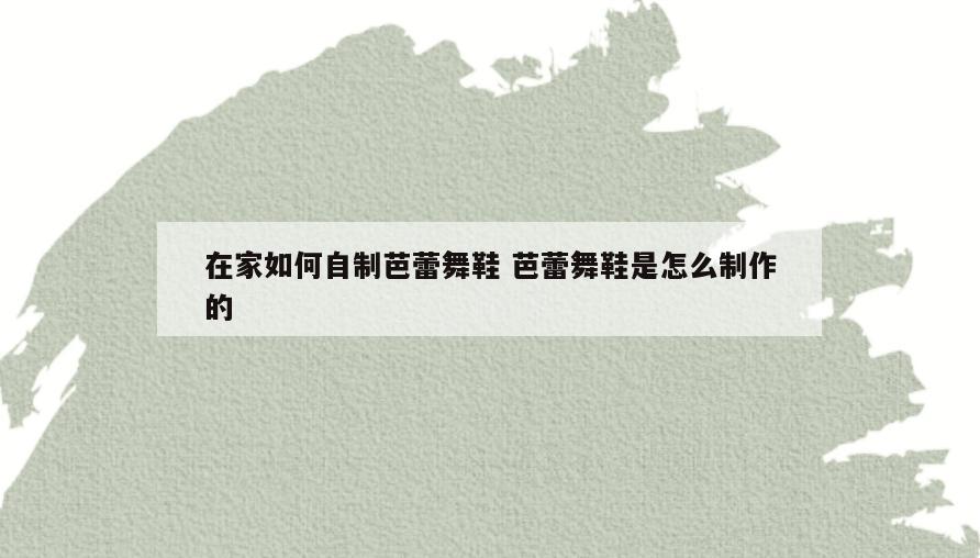 在家如何自制芭蕾舞鞋 芭蕾舞鞋是怎么制作的