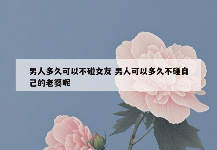 男人多久可以不碰女友 男人可以多久不碰自己的老婆呢