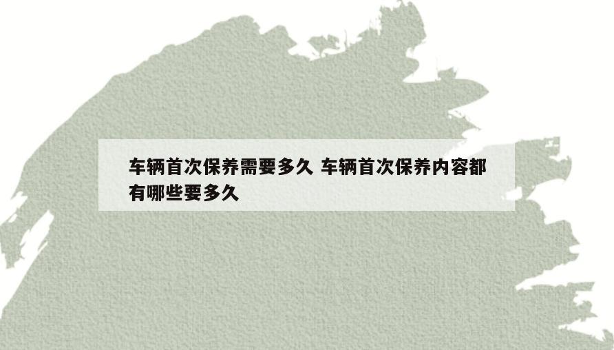 车辆首次保养需要多久 车辆首次保养内容都有哪些要多久