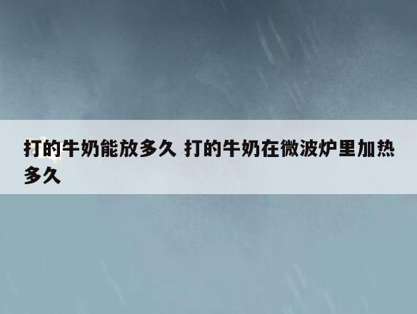打的牛奶能放多久 打的牛奶在微波炉里加热多久