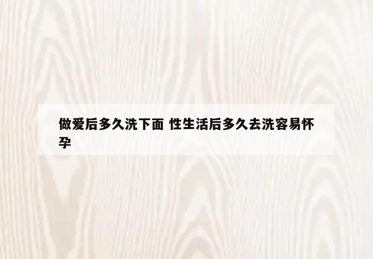 做爱后多久洗下面 性生活后多久去洗容易怀孕