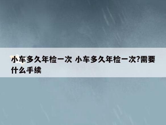 小车多久年检一次 小车多久年检一次?需要什么手续