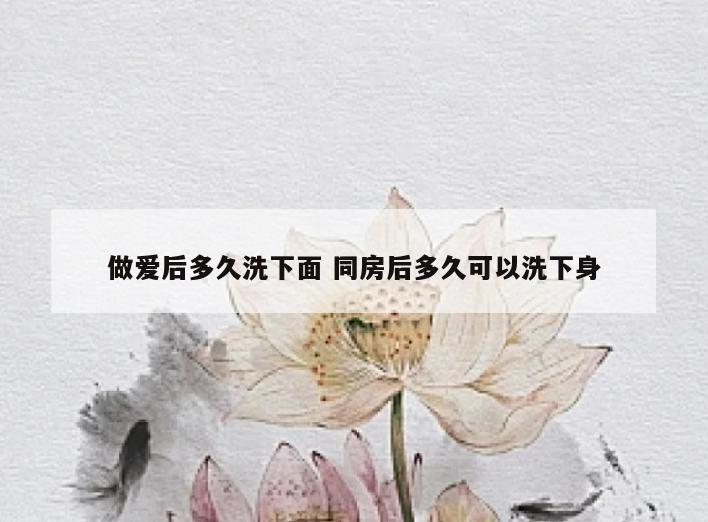 做爱后多久洗下面 同房后多久可以洗下身