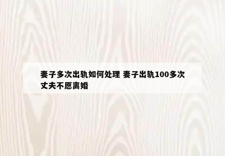 妻子多次出轨如何处理 妻子出轨100多次丈夫不愿离婚