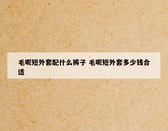 毛呢短外套配什么裤子 毛呢短外套多少钱合适