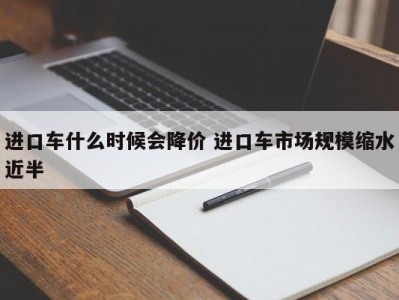 进口车什么时候会降价 进口车市场规模缩水近半