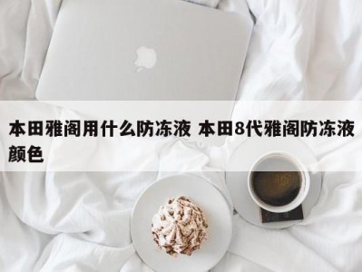 本田雅阁用什么防冻液 本田8代雅阁防冻液颜色