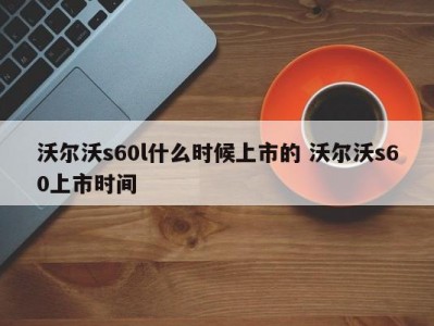 沃尔沃s60l什么时候上市的 沃尔沃s60上市时间