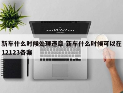 新车什么时候处理违章 新车什么时候可以在12123备案