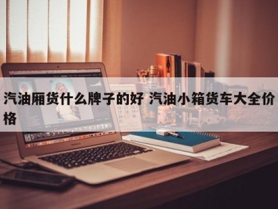 汽油厢货什么牌子的好 汽油小箱货车大全价格