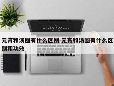 元宵和汤圆有什么区别 元宵和汤圆有什么区别和功效