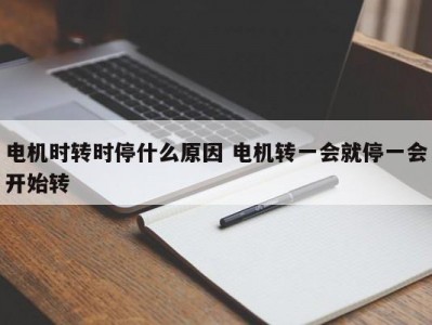 电机时转时停什么原因 电机转一会就停一会开始转