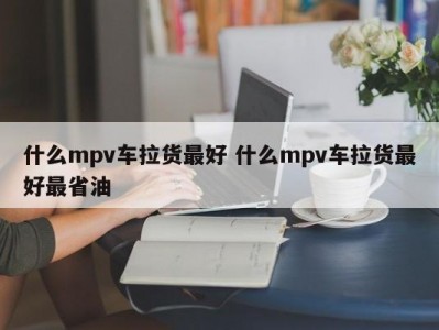 什么mpv车拉货最好 什么mpv车拉货最好最省油