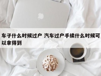 车子什么时候过户 汽车过户手续什么时候可以拿得到