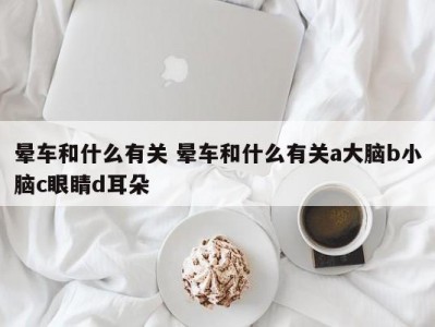 晕车和什么有关 晕车和什么有关a大脑b小脑c眼睛d耳朵