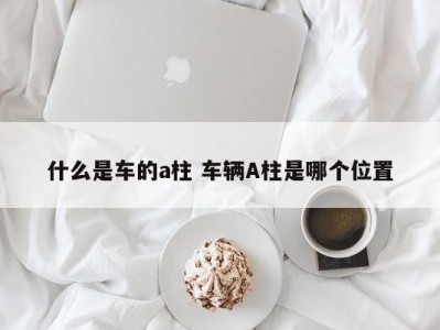 什么是车的a柱 车辆A柱是哪个位置