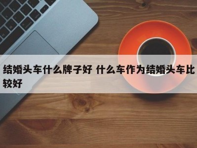 结婚头车什么牌子好 什么车作为结婚头车比较好