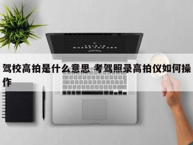驾校高拍是什么意思 考驾照录高拍仪如何操作