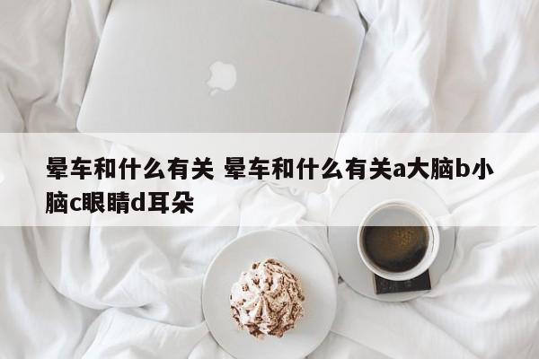 晕车和什么有关 晕车和什么有关a大脑b小脑c眼睛d耳朵