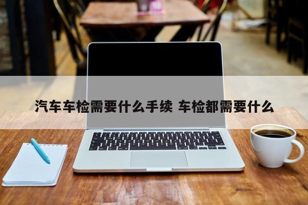汽车车检需要什么手续 车检都需要什么