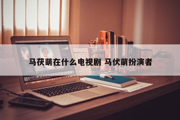 马茯萌在什么电视剧 马伏萌扮演者
