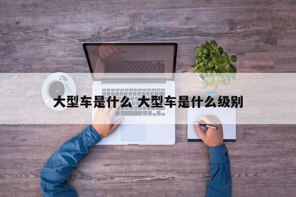 大型车是什么 大型车是什么级别