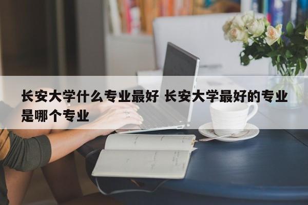 长安大学什么专业最好 长安大学最好的专业是哪个专业