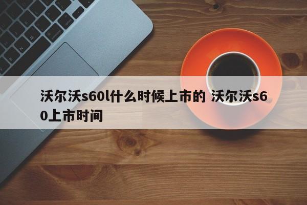 沃尔沃s60l什么时候上市的 沃尔沃s60上市时间
