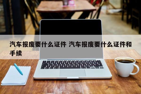 汽车报废要什么证件 汽车报废要什么证件和手续