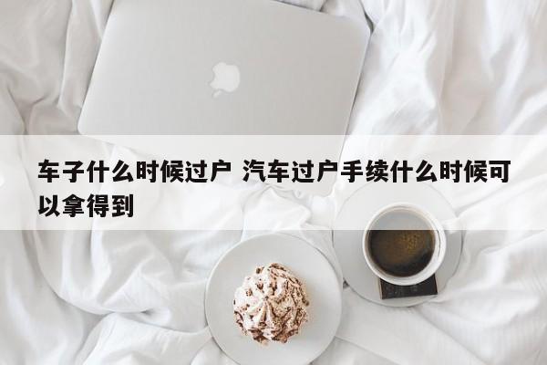 车子什么时候过户 汽车过户手续什么时候可以拿得到